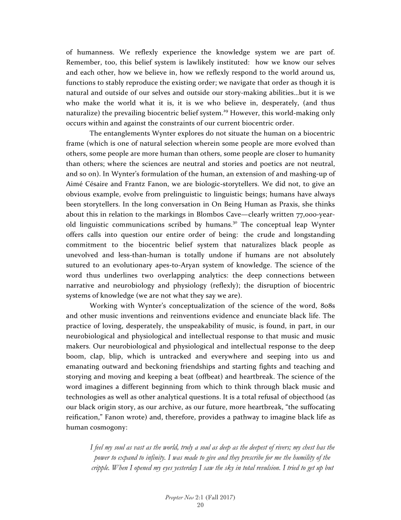 of humanness. We reflexly experience the knowledge system we are part of.
Remember, too, this belief system is lawlikely instituted: how we know our selves
and each other, how we believe in, how we reflexly respond to the world around us,
functions to stably reproduce the existing order; we navigate that order as though it is
natural and outside of our selves and outside our story-making abilities..but it is we
who make the world what it is, it is we who believe in, desperately, (and thus
naturalize) the prevailing biocentric belief system.”® However, this world-making only
occurs within and against the constraints of our current biocentric order.

The entanglements Wynter explores do not situate the human on a biocentric
frame (which is one of natural selection wherein some people are more evolved than
others, some people are more human than others, some people are closer to humanity
than others; where the sciences are neutral and stories and poetics are not neutral,
and so on). In Wynter’s formulation of the human, an extension of and mashing-up of
Aimé Césaire and Frantz Fanon, we are biologic-storytellers. We did not, to give an
obvious example, evolve from prelinguistic to linguistic beings; humans have always
been storytellers. In the long conversation in On Being Human as Praxis, she thinks
about this in relation to the markings in Blombos Cave—clearly written 77,000-year-
old linguistic communications scribed by humans.” The conceptual leap Wynter
offers calls into question our entire order of being: the crude and longstanding
commitment to the biocentric belief system that naturalizes black people as
unevolved and less-than-human is totally undone if humans are not absolutely
sutured to an evolutionary apes-to-Aryan system of knowledge. The science of the
word thus underlines two overlapping analytics: the deep connections between
narrative and neurobiology and physiology (reflexly); the disruption of biocentric
systems of knowledge (we are not what they say we are).

Working with Wynter’s conceptualization of the science of the word, 808s
and other music inventions and reinventions evidence and enunciate black life. The
practice of loving, desperately, the unspeakability of music, is found, in part, in our
neurobiological and physiological and intellectual response to that music and music
makers. Our neurobiological and physiological and intellectual response to the deep
boom, clap, blip, which is untracked and everywhere and seeping into us and
emanating outward and beckoning friendships and starting fights and teaching and
storying and moving and keeping a beat (offbeat) and heartbreak. The science of the
word imagines a different beginning from which to think through black music and
technologies as well as other analytical questions. It is a total refusal of objecthood (as
our black origin story, as our archive, as our future, more heartbreak, “the suffocating
reification,” Fanon wrote) and, therefore, provides a pathway to imagine black life as
human cosmogony:

 

 

 

L feel ny soul as vast as the world, truly a soul as deep as the deepest of rivers; my ebest has the
‘power to expand to infinity. I was made to give and they prescribe for me the humility of the
cripple. When L opened my eyes yesterday I saw the sky in total revulsion. I tried to get up but

Propter Now 2:1 (Fall 2017)
20
